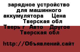 зарядное устройство для машинного аккумулятора  › Цена ­ 2 000 - Тверская обл., Тверь г. Авто » Другое   . Тверская обл.